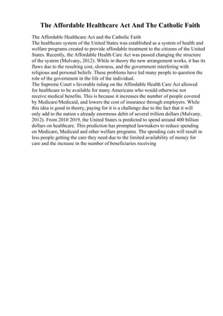 The Affordable Healthcare Act And The Catholic Faith
The Affordable Healthcare Act and the Catholic Faith
The healthcare system of the United States was established as a system of health and
welfare programs created to provide affordable treatment to the citizens of the United
States. Recently, the Affordable Health Care Act was passed changing the structure
of the system (Mulvany, 2012). While in theory the new arrangement works, it has its
flaws due to the resulting cost, slowness, and the government interfering with
religious and personal beliefs. These problems have led many people to question the
role of the government in the life of the individual.
The Supreme Court s favorable ruling on the Affordable Health Care Act allowed
for healthcare to be available for many Americans who would otherwise not
receive medical benefits. This is because it increases the number of people covered
by Medicare/Medicaid, and lowers the cost of insurance through employers. While
this idea is good in theory, paying for it is a challenge due to the fact that it will
only add to the nation s already enormous debit of several trillion dollars (Mulvany,
2012). From 2010 2019, the United States is predicted to spend around 400 billion
dollars on healthcare. This prediction has prompted lawmakers to reduce spending
on Medicare, Medicaid and other welfare programs. The spending cuts will result in
less people getting the care they need due to the limited availability of money for
care and the increase in the number of beneficiaries receiving
 