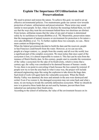 Explain The Importance Of Utilitarianism And
Preservationism
We need to protect and restore the nature. To achieve this goal, we need to set up
effective environmental policies. Two mainstreams guide our current view towards
protection of nature: utilitarianism and preservationism. These terms may sound
similar to most people. In fact, when we disclose the meanings behind them, we will
see that the ways they treat the environment behind these two doctrines are distinct.
From lecture, utilitarian means that the value of any part of nature is determined
solely by its usefulness to human (Robbins et al. 70). Meanwhile, preservation states
that the management of natural resource or environment for protection is for nature s
own sake (Robbins et al. 71). To further explain these two concepts, we can... Show
more content on Helpwriting.net ...
When the federal government decided to build the dam and the reservoir, people
in San Francisco could benefit from the water. However, as we can see now,
people at a larger context, i.e., people from the country and all over the world, lose
a significant part of the complex ecosystem. We must notice that once a part of the
ecosystem is lost, it is almost impossible to restore it. This fact can be seen from the
instance of Hetch Hetchy dam. In this century, people start to consider the restoration
of the valley s ecosystem for the sake of its biodiversity, which is ironic that a
century ago, the valley was considered to be dammed because of human s needs.
To me, there is no point to converting it back because the loss cannot be restored. If
people now try to turn the area back to what it once was, the project will include
advanced engineering steps like using the explosion to take down the huge dam.
Such kind of work will again harm the vulnerable ecosystem. When the Hetch
Hetchy Valley was dammed, the trees and animals in the area were destroyed and
exiled. Even if we restore it, the damaged ecosystem may not come back and what s
more, we are trying to invade the currently defenseless ecosystem. What we should do
now is to preserve those lands that are not used by humans, prevent them from
industrial use and protect their biodiversity.
According to the school of utilitarian, the value of the environment focuses on its
 