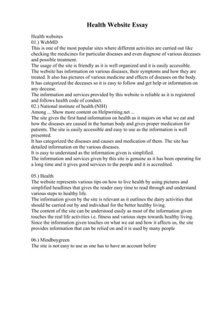 Health Website Essay
Health websites
01.) WebMD
This is one of the most popular sites where different activities are carried out like
checking the medicines for particular diseases and even diagnose of various deceases
and possible treatment.
The usage of the site is friendly as it is well organized and it is easily accessible.
The website has information on various diseases, their symptoms and how they are
treated. It also has pictures of various medicine and effects of diseases on the body.
It has categorized the deceases so it is easy to follow and get help or information on
any decease.
The information and services provided by this website is reliable as it is registered
and follows health code of conduct.
02.) National institute of health (NIH)
Among ... Show more content on Helpwriting.net ...
The site gives the first hand information on health as it majors on what we eat and
how the diseases are caused in the human body and gives proper medication for
patients. The site is easily accessible and easy to use as the information is well
presented.
It has categorized the diseases and causes and medication of them. The site has
detailed information on the various diseases.
It is easy to understand as the information given is simplified.
The information and services given by this site is genuine as it has been operating for
a long time and it gives good services to the people and it is accredited.
05.) Health
The website represents various tips on how to live health by using pictures and
simplified headlines that gives the reader easy time to read through and understand
various steps to healthy life.
The information given by the site is relevant as it outlines the dairy activities that
should be carried out by and individual for the better healthy living.
The content of the site can be understood easily as most of the information given
touches the real life activities i.e. fitness and various steps towards healthy living.
Since the information given touches on what we eat and how it affects us, the site
provides information that can be relied on and it is used by many people
06.) Mindboygreen
The site is not easy to use as one has to have an account before
 