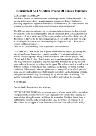 Recruitment And Selection Process Of Pimlico Plumbers
II.EXECUTIVE SUMMARY
This report focuses on recruitment and selection process of Pimlico Plumbers. The
purpose is to improve their current procedure on acquiring future plumbers by
providing a systematic approach that Pimlico Plumbers could take to recruitment and
selection process and to determine which technique are most essential.
The different methods on improving recruitment and selection can be done through
psychometric tests, assessment centres and job simulation. Both job description and
person specification has its own different purposes but both are linked since the job
description is derived by the person specification. A cost and benefit analysis helps
in choosing the best one to use in advertising since it gives a brief ... Show more
content on Helpwriting.net ...
Even so, it s conscientiously done to provide a successful report.
IV.METHODOLOGY To be able to gather the information needed, secondary data
was primarily used through this research. A study of recruitment and selection
process research report (A Study of the Recruitment and Selection process: SMC
Global. Vol. 2, No. 1.) that I found on the web helped to expand more information.
The blog, (iansaccess.bogspot.co.uk) also supported this report by giving detailed
steps and what is needed to be done for the report. The web was used to search about
different methods of recruitment then I separated the best one for hiring plumber
candidates. Subsequently, job descriptions and person specification which gave me
more idea on creating them since both links to each other. Lastly, the range of media
and agencies that could help the company put up adverts about the vacancy. This
method enhanced the information about the subject and built up the research.
A.FINDINGS
Best methods of recruitment and selection
PSYCHOMETRIC TESTS aim to measure aspects of your mental ability, aptitude of
your personality and these tests provides employers with a method of selecting the
most suitable job applicants or candidates for promotion. Plumbers should have a
stable mental capacity and a correct conduct since the type of job requires it. Of
which there are two types of tests: Personality Interest Tests and Aptitude Ability
 