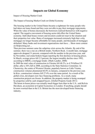 Impacts on Global Economy
Impact of Housing Market Crash
The Impact of housing Market Crash on Global Economy
The housing market in the United States became a nightmare for many people who
had taken out loans found and they were not able to pay their mortgage repayments.
When the value of homes decreased, the borrowers realized themselves with negative
capital. The negative movement of housing sector did effect the United States
economy. Individual house owners and investors could not react to the situation and
their properties lost value. Rates of mortgages increased extremely high that s why
mortgages no longer became affordable for many people, and thousands of mortgages
defaulted. Many banks and investment organizations start have ... Show more content
on Helpwriting.net ...
Then previous summer came the subprime crisis across the Atlantic. By end of the
summer, there was a run on a British lender, Northern Rock. A month later, mortgage
approvals dropped 31 percent, compared with the number in the previous year, and
by November, real estate brokers began reporting the first declines in housing prices.
In March, average prices fell 2.5 percent, the largest monthly decline since 1992,
according to HBOS, a mortgage lender. (Mark Landler, 2008)
In 2009 the total value of construction in Ukraine fell 48.2%, to 4.78 billion US
dollar, after a 16% fall in 2008, according to the State Statistics Committee. In
Chernovtsy, the centre of Western Ukraine, popularly known as Little Vienna,
construction volumes plummeted 66.8% in January, compared to the previous year.
In Kiev, construction volumes fell 27.4% over the same period. As a result of the
global crisis, developers now face financing problems. As a result, many
construction projects are frozen. In addition, the property market is being swamped
by properties sold by cash strapped buyers. (Global Property Guide 2011)
The boom in house prices was actually much bigger here than in the U.S., said Kelvin
Davidson, an economist at Capital Economics in London. If anything, people should
be more worried than in the U.S. Britain has the most developed home financing
industry,
 