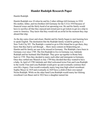 Hamlet Rudolph Research Paper
Hamlet Rudolph
Hamlet Rudolph was 10 when he and his 2 other siblings left Germany in 1910.
His mother, father, and two brothers left Germany for the U.S in 1910 because of
financial issues and the likely hood of an upcoming war. He and his family would
have to sacrifice all that they enjoyed and owned just to get tickets to get on a ship to
come to America. They knew that they would risk an awful lot the moment they step
aboard that ship.
As the day came closer and closer, Hamlet and his family began to start learning how
to speak English. The destination that the Rudolph family would be getting to is
New York City NY. The Rudolph s wanted to go to Ellis Island but to get there; they
knew that they had to sail through ... Show more content on Helpwriting.net ...
Hamlet and his family are sure to be missed in Germany. The Rudolph s have been in
Germany ever since 1789. The first Rudolph to live in Germany was Adelaide
Rudolph and her husband Abel Rudolph. They grew up together in Rome Italy
back in 1759. Then they decided to marry each other and immigrate to Germany.
Once they settled into Munich in July 1789 they decided that they wanted to have
a baby. In April of 1790 Adelaide and Abel welcomed twins Finn and Lena Rudolph
to the world. Finn and Lena Rudolph would grow up and eventually continue their
own life s legacy. Finn would eventually marry long time high school sweetheart
Sophie Meyer in 1819 and eventually in 1829 have a child of their own named
Niclas Rudolph. While on the other hand Lena Rudolph would marry her lifelong
sweetheart Luis Bauer and in 1822 have a daughter named Jan
 