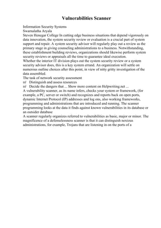 Vulnerabilities Scanner
Information Security Systems
Swarnalatha Aryala
Steven Henegar College In cutting edge business situations that depend vigorously on
data innovation, the system security review or evaluation is a crucial part of system
support and repair. A system security advisor will regularly play out a review as the
primary stage in giving counseling administrations to a business. Notwithstanding,
these establishment building reviews, organizations should likewise perform system
security reviews or appraisals all the time to guarantee ideal execution.
Whether the interior IT division plays out the system security review or a system
security advisor does, this is a key system errand. An organization will settle on
numerous outline choices after this point, in view of nitty gritty investigation of the
data assembled.
The task of network security assessment
пѓ Distinguish and assess resources
пѓ Decide the dangers that ... Show more content on Helpwriting.net ...
A vulnerability scanner, as its name infers, checks your system or framework, (for
example, a PC, server or switch) and recognizes and reports back on open ports,
dynamic Internet Protocol (IP) addresses and log ons, also working frameworks,
programming and administrations that are introduced and running. The scanner
programming looks at the data it finds against known vulnerabilities in its database or
an outsider database
A scanner regularly organizes referred to vulnerabilities as basic, major or minor. The
magnificence of a defenselessness scanner is that it can distinguish noxious
administrations, for example, Trojans that are listening in on the ports of a
 