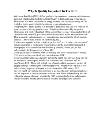 Why Is Quality Important In The NHS
Wicks and Roethlein (2009) define quality as the maximum customer satisfaction and
customer retention that leads to customer loyalty to the health care organisation .
This means that when customers are happy with the care they receive they will be
confident in the service that the health care organisation is given.
Chilgren (2008) define quality as a measure of excellence and also as a standard of
good care and rendering good services . Excellence is measured by the patient
observation and positive feedback of the service they receive. The competent level of
the service that the staffs give to the patient is determine by the patient satisfaction.
This two quality definitions are very important and essential in the life of patients,
families ... Show more content on Helpwriting.net ...
It also ensures people to have positive experience of care. It reduces the amount of
patient readmitted to the hospital or coming back to the hospital for treatment. It
helps people to take control of their illness e.g. diabetes, stroke, etc., to live
independently for longer period of time REF
Good quality service help the NHS save money and reduce the amount of money
NHS spend on infection, death and contaminations. REF*.
However, if there are no good quality care in the health care services there will be
an increase in money spent on infection or diseases and treatments will be
insufficient. REF . There will be high rate of death and the increase in number of
people admitted to the hospital with multiple needs. Patients won t be able to live
independently anymore, also poor service can cost the NHS money. REF
In every health care setting it is important to give good quality care and excellence
service to patient in other for them to maintain their illness independently and also
reduce the amount of money spent in the NHS to prevent infections and diseases.
Quality is said to be safe, effective and it result to patient positive outcome.
 