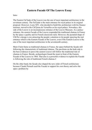 Eastern Facade Of The Louvre Essay
Intro
The Eastern FaГ§ade of the Louvre was the one of most important architecture in the
seventeen century. The FaГ§ade is the main entrance for royal palace in its original
proposal. However, Louis XIV, who decided to build this architecture with his finance
minister, moved to the ChГўteau de Versailles as his royal palace. Nowadays, this
side of the Louvre is an inconspicuous entrance of the Louvre Museum. As a palace
entrance, the eastern Facade of the Louvre responded the traditional chateau in France
by the space s quality and its French classicism style. However, the pyramid shape of
I.M.Pei s design is too attracting the people s attention to let people ignoring the real
entrance which is the Eastern Facade of the Louvre, even if the Eastern Louvre is the
one of the most important architecture in the seventeenth century.
Main Claim Same as traditional chateau in France, the space behind the facade still
following the characteristic of traditional chateau. The pavilions on the both side is
the best evidences to prove the eastern Louver still follow the traditional rule of
chateau in France. Beside, archaeologist found the moat in front of the Eastern
Facade of the Louvre in 1964. That also is a powerful evidence to explain the Facade
is following the rule of traditional French chateau.2
On the other hand, the facade also shaped the new order of French architecture
because Claude Perrault used the Facade to support his own theory and solve the
span s problem by
 