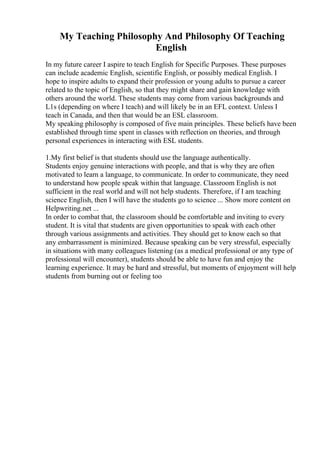 My Teaching Philosophy And Philosophy Of Teaching
English
In my future career I aspire to teach English for Specific Purposes. These purposes
can include academic English, scientific English, or possibly medical English. I
hope to inspire adults to expand their profession or young adults to pursue a career
related to the topic of English, so that they might share and gain knowledge with
others around the world. These students may come from various backgrounds and
L1s (depending on where I teach) and will likely be in an EFL context. Unless I
teach in Canada, and then that would be an ESL classroom.
My speaking philosophy is composed of five main principles. These beliefs have been
established through time spent in classes with reflection on theories, and through
personal experiences in interacting with ESL students.
1.My first belief is that students should use the language authentically.
Students enjoy genuine interactions with people, and that is why they are often
motivated to learn a language, to communicate. In order to communicate, they need
to understand how people speak within that language. Classroom English is not
sufficient in the real world and will not help students. Therefore, if I am teaching
science English, then I will have the students go to science ... Show more content on
Helpwriting.net ...
In order to combat that, the classroom should be comfortable and inviting to every
student. It is vital that students are given opportunities to speak with each other
through various assignments and activities. They should get to know each so that
any embarrassment is minimized. Because speaking can be very stressful, especially
in situations with many colleagues listening (as a medical professional or any type of
professional will encounter), students should be able to have fun and enjoy the
learning experience. It may be hard and stressful, but moments of enjoyment will help
students from burning out or feeling too
 