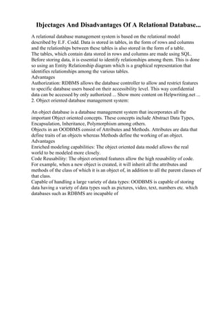 Ibjectages And Disadvantages Of A Relational Database...
A relational database management system is based on the relational model
described by E.F. Codd. Data is stored in tables, in the form of rows and columns
and the relationhips between these tables is also stored in the form of a table.
The tables, which contain data stored in rows and columns are made using SQL.
Before storing data, it is essential to identify relationships among them. This is done
so using an Entity Relationship diagram which is a graphical representation that
identifies relationships among the various tables.
Advantages
Authorization: RDBMS allows the database controller to allow and restrict features
to specific database users based on their accessibility level. This way confidential
data can be accessed by only authorized ... Show more content on Helpwriting.net ...
2. Object oriented database management system:
An object database is a database management system that incorporates all the
important Object oriented concepts. These concepts include Abstract Data Types,
Encapsulation, Inheritance, Polymorphism among others.
Objects in an OODBMS consist of Attributes and Methods. Attributes are data that
define traits of an objects whereas Methods define the working of an object.
Advantages
Enriched modeling capabilities: The object oriented data model allows the real
world to be modeled more closely.
Code Reusability: The object oriented features allow the high reusability of code.
For example, when a new object is created, it will inherit all the attributes and
methods of the class of which it is an object of, in addition to all the parent classes of
that class.
Capable of handling a large variety of data types: OODBMS is capable of storing
data having a variety of data types such as pictures, video, text, numbers etc. which
databases such as RDBMS are incapable of
 