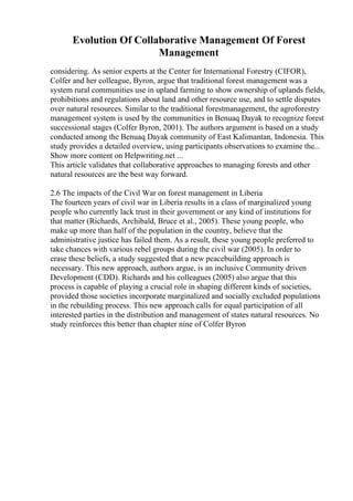 Evolution Of Collaborative Management Of Forest
Management
considering. As senior experts at the Center for International Forestry (CIFOR),
Colfer and her colleague, Byron, argue that traditional forest management was a
system rural communities use in upland farming to show ownership of uplands fields,
prohibitions and regulations about land and other resource use, and to settle disputes
over natural resources. Similar to the traditional forestmanagement, the agroforestry
management system is used by the communities in Benuaq Dayak to recognize forest
successional stages (Colfer Byron, 2001). The authors argument is based on a study
conducted among the Benuaq Dayak community of East Kalimantan, Indonesia. This
study provides a detailed overview, using participants observations to examine the...
Show more content on Helpwriting.net ...
This article validates that collaborative approaches to managing forests and other
natural resources are the best way forward.
2.6 The impacts of the Civil War on forest management in Liberia
The fourteen years of civil war in Liberia results in a class of marginalized young
people who currently lack trust in their government or any kind of institutions for
that matter (Richards, Archibald, Bruce et al., 2005). These young people, who
make up more than half of the population in the country, believe that the
administrative justice has failed them. As a result, these young people preferred to
take chances with various rebel groups during the civil war (2005). In order to
erase these beliefs, a study suggested that a new peacebuilding approach is
necessary. This new approach, authors argue, is an inclusive Community driven
Development (CDD). Richards and his colleagues (2005) also argue that this
process is capable of playing a crucial role in shaping different kinds of societies,
provided those societies incorporate marginalized and socially excluded populations
in the rebuilding process. This new approach calls for equal participation of all
interested parties in the distribution and management of states natural resources. No
study reinforces this better than chapter nine of Colfer Byron
 