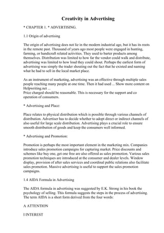Creativity in Advertising
* CHAPTER 1. * ADVERTISING.
1.1 Origin of advertising
The origin of advertising does not lie in the modern industrial age, but it has its roots
in the remote past. Thousand of years ago most people were engaged in hunting,
farming, or handicraft related activities. They used to barter products among
themselves. Distribution was limited to how far the vendor could walk and distribute,
advertising was limited to how loud they could shout. Perhaps the earliest form of
advertising was simply the trader shouting out the fact that he existed and naming
what he had to sell in the local market place.
As an instrument of marketing, advertising was an effective through multiple sales
people reaching many people at one time. Then it had used ... Show more content on
Helpwriting.net ...
Price charged should be reasonable. This is necessary for the support and co
operation of consumers.
* Advertising and Place:
Place relates to physical distribution which is possible through various channels of
distribution. Advertiser has to decide whether to adopt direct or indirect channels of
also useful for large scale distribution. Advertising plays a crucial role to ensure
smooth distribution of goods and keep the consumers well informed.
* Advertising and Promotion:
Promotion is perhaps the most important element in the marketing mix. Companies
introduce sales promotion campaigns for capturing market. Price discounts and
schemes like buy one, get one free are also offered as sales promotion. Various sales
promotion techniques are introduced at the consumer and dealer levels. Window
display, provision of after sales services and coordinal public relations also facilitate
sales promotion. Massive advertising is useful to support the sales promotion
campaigns.
1.4 AIDA Formula in Advertising
The AIDA formula in advertising was suggested by E.K. Strong in his book the
psychology of selling. This formula suggests the steps in the process of advertising.
The term AIDA is a short form derived from the four words:
A ATTENTION
I INTEREST
 
