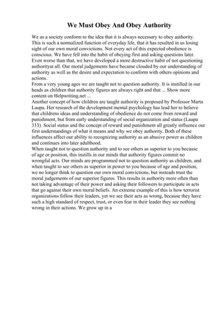 We Must Obey And Obey Authority
We as a society conform to the idea that it is always necessary to obey authority.
This is such a normalized function of everyday life, that it has resulted in us losing
sight of our own moral convictions. Not every act of this expected obedience is
conscious. We have fell into the habit of obeying first and asking questions later.
Even worse than that, we have developed a more destructive habit of not questioning
authorityat all. Our moral judgements have became clouded by our understanding of
authority as well as the desire and expectation to conform with others opinions and
actions.
From a very young ages we are taught not to question authority. It is instilled in our
heads as children that authority figures are always right and that ... Show more
content on Helpwriting.net ...
Another concept of how children are taught authority is proposed by Professor Marta
Laupa. Her research of the development mental psychology has lead her to believe
that childrens ideas and understanding of obedience do not come from reward and
punishment, but from early understanding of social organization and status (Laupa
333). Social status and the concept of reward and punishment all greatly influence our
first understandings of what it means and why we obey authority. Both of these
influences affect our ability to recognizing authority as an abusive power as children
and continues into later adulthood.
When taught not to question authority and to see others as superior to you because
of age or position, this instills in our minds that authority figures commit no
wrongful acts. Our minds are programmed not to question authority as children, and
when taught to see others as superior in power to you because of age and position,
we no longer think to question our own moral convictions, but insteads trust the
moral judgements of our superior figures. This results in authority more often than
not taking advantage of their power and asking their followers to participate in acts
that go against their own moral beliefs. An extreme example of this is how terrorist
organizations follow their leaders, yet we see their acts as wrong, because they have
such a high standard of respect, trust, or even fear in their leader they see nothing
wrong in their actions. We grow up in a
 