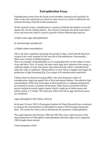 Eutrophication Essay
Eutrophication comes from the Greek word eutrophos meaning well nourished. In
other words, this natural process found in water occurs as a result of additional rich
nutrients forming a flourish in plant production.
At this moment in time, eutrophication is causing worldwide devastation to not only
aquatic life, but the fishing industry. The release of nutrients into fresh water lakes,
rivers and reservoirs leads to excessive growth of three different plant species:
a) Open water algae (phytoplankton)
b) Attached algae (periphyton)
c) Higher plants (macrophytes)
Above all, these organisms encourage the growth of algae, which absorb dissolved
oxygen in the water essential for the survival of fish populations. Occasionally, ...
Show more content on Helpwriting.net ...
This is an example of phytoplankton as it is suspended freely on the surface of most
rivers and lakes. Now, of course, the open water algae have optimum solar energy, a
sufficient supply of water from below and carbon dioxide which is absorbed from
either the water or sediments. Photosynthesis is more likely to happen and trigger the
production of algal blooming [Fig 2] as oxygen will stimulate plant respiration.
I believe that low dissolved oxygen (DO) is the most destructive effect of
eutrophication, depriving aquatic life of food and natural habitats. Nevertheless high
concentrations of DO may assist algae in their production, so adequate proportions
are essential to ensure a constant environment. Other factors associated with this
process include too much organic matter which is made up of carbon atoms and
carbon carbon, C C bonds. This indirectly effects fish life as eggs and food sources
are smothered.
Algal chlorophyll in Mj #248;sa, Norway
In the past 10 years, NIVA (Norwegian Institute for Water Research) have continued
to measure the concentrations of chlorophyll in almost 350 Norwegian freshwater
lakes. The results have been used to demonstrate the quantities of phytoplankton
The graph indicates that between 1980 and 1985 there was a rapid increase in the
mean proportions of chlorophyll in phytoplankton and other algae micro organisms.
1986 brought about nutrient
Control programs which
 