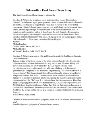 Salmonella a Food Borne Illness Essay
The food borne illness I have chosen is salmonella.
Question 1: What is the infectious agent (pathogen) that causes this infectious
disease? The infectious agent (pathogen) that causes salmonella is called salmonella
enteriditis. The bacteria is larger than a virus; but, is visible to the eye with the
microscope. It is rod shaped, gram negative, non motile bacteria that does not form
spores. Interestingly enough it communicates to its fellow bacteria via AHL. It
infects the cell, multiplies within it; then, bursts the cell. Special effector protein
factors are required for salmonella intestinal invasion and the induction of fluid
secretion and for inflammatory responses. There are about six names species names
of it, salmonella ... Show more content on Helpwriting.net ...
Sources:
Medical Author:
Charles Patrick Davis, MD, PhD
Medical Editor:
William C. Shiel Jr., MD, FACP, FACR
Question 3: What is an example of a real life outbreak of this food borne illness in
the United States?
Tainted turkey is the likely source of the latest salmonella outbreak. An antibiotic
resistant strain of salmonella has made its way into at least 26 states, killing one
person and sickening 77. On Wednesday, the U.S. health officials were
investigating the source of the outbreak, which they believe is tied to tainted
ground turkey. The probe so far points to a single facility. The location of which is
being withheld? That has produced three of four salmonella infected ground turkey
samples taken from four stores. The salmonella strain involved worries officials
because it is resistant to common antibiotics, raising the risk of hospitalization and
treatment failure, the CDC says. It is estimated that 1 of 6 Americans or 48 million
people (roughly) get sick from food borne illnesses, 128,000 are hospitalized, and
3,000 die from food borne illnesses. When they find out that someone has come in
contact with a food borne illness they try to alert the rest of the U.S and remove that
food from the selves, so that no one else comes in contact with the infectious disease.
Sources:
WWW.OPPAPERS.COM
Question 4: What are the clinical symptoms, duration of the disease, and treatment of
any?
Possible signs and symptoms of salmonella are: nausea,
 