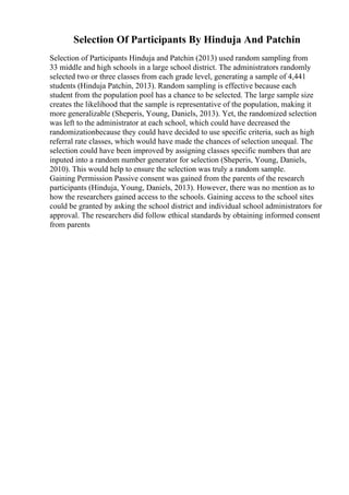 Selection Of Participants By Hinduja And Patchin
Selection of Participants Hinduja and Patchin (2013) used random sampling from
33 middle and high schools in a large school district. The administrators randomly
selected two or three classes from each grade level, generating a sample of 4,441
students (Hinduja Patchin, 2013). Random sampling is effective because each
student from the population pool has a chance to be selected. The large sample size
creates the likelihood that the sample is representative of the population, making it
more generalizable (Sheperis, Young, Daniels, 2013). Yet, the randomized selection
was left to the administrator at each school, which could have decreased the
randomizationbecause they could have decided to use specific criteria, such as high
referral rate classes, which would have made the chances of selection unequal. The
selection could have been improved by assigning classes specific numbers that are
inputed into a random number generator for selection (Sheperis, Young, Daniels,
2010). This would help to ensure the selection was truly a random sample.
Gaining Permission Passive consent was gained from the parents of the research
participants (Hinduja, Young, Daniels, 2013). However, there was no mention as to
how the researchers gained access to the schools. Gaining access to the school sites
could be granted by asking the school district and individual school administrators for
approval. The researchers did follow ethical standards by obtaining informed consent
from parents
 