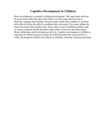 Cognitive Development In Children
Motor development is essential to children development. The large motor skills are
the gross motor skills that allows the child to use their large muscles such as
throwing, running, and climbing. The gross motor skills allow children to combine
skills that will allow the child to coordinate their movement. Fine motor skillare the
small movements that children learn. These skills consist of picking up things such
as a penny using the thumb and index finger which is known as the pincer grasp.
Motor skillshelps a child with physical activity. Cognitive development in children is
important for children because it helps the child learn about the world and how it
works. Kindergarten children learn based on watching, imitating, listening and asking
 