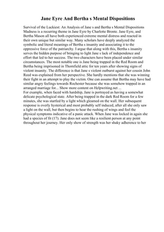 Jane Eyre And Bertha s Mental Dispositions
Survival of the Luckiest: An Analysis of Jane s and Bertha s Mental Dispositions
Madness is a recurring theme in Jane Eyre by Charlotte Bronte. Jane Eyre, and
Bertha Mason all have both experienced extreme mental distress and reacted in
their own unique but similar way. Many scholars have deeply analyzed the
symbolic and literal meanings of Bertha s insanity and associating it to the
oppressive force of the patriarchy. I argue that along with this, Bertha s insanity
serves the hidden purpose of bringing to light Jane s lack of independence and
effort that led to her success. The two characters have been placed under similar
circumstances. The most notable one is Jane being trapped in the Red Room and
Bertha being imprisoned in Thornfield attic for ten years after showing signs of
violent insanity. The difference is that Jane s violent outburst against her cousin John
Reed was explained from her perspective. She hardly mentions that she was winning
their fight in an attempt to play the victim. One can assume that Bertha may have had
similar angry feelings towards Rochester because she was somehow trapped in an
arranged marriage for... Show more content on Helpwriting.net ...
For example, when faced with hardship, Jane is portrayed as having a somewhat
delicate psychological state. After being trapped in the dark Red Room for a few
minutes, she was startled by a light which gleamed on the wall. Her subsequent
response is overly hysterical and most probably self induced, after all she only saw
a light on the wall, but then begins to hear the rushing of wings and feel the
physical symptoms indicative of a panic attack. When Jane was locked in again she
had a species of fit (17). Jane does not seem like a resilient person at any point
throughout her journey. Her only show of strength was her shaky adherence to her
 