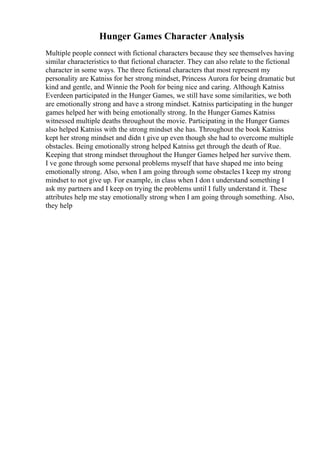 Hunger Games Character Analysis
Multiple people connect with fictional characters because they see themselves having
similar characteristics to that fictional character. They can also relate to the fictional
character in some ways. The three fictional characters that most represent my
personality are Katniss for her strong mindset, Princess Aurora for being dramatic but
kind and gentle, and Winnie the Pooh for being nice and caring. Although Katniss
Everdeen participated in the Hunger Games, we still have some similarities, we both
are emotionally strong and have a strong mindset. Katniss participating in the hunger
games helped her with being emotionally strong. In the Hunger Games Katniss
witnessed multiple deaths throughout the movie. Participating in the Hunger Games
also helped Katniss with the strong mindset she has. Throughout the book Katniss
kept her strong mindset and didn t give up even though she had to overcome multiple
obstacles. Being emotionally strong helped Katniss get through the death of Rue.
Keeping that strong mindset throughout the Hunger Games helped her survive them.
I ve gone through some personal problems myself that have shaped me into being
emotionally strong. Also, when I am going through some obstacles I keep my strong
mindset to not give up. For example, in class when I don t understand something I
ask my partners and I keep on trying the problems until I fully understand it. These
attributes help me stay emotionally strong when I am going through something. Also,
they help
 