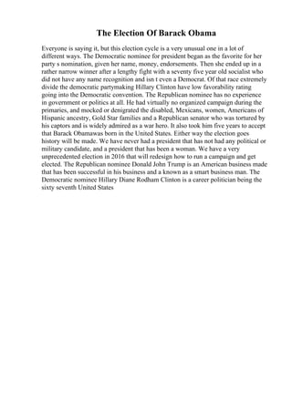 The Election Of Barack Obama
Everyone is saying it, but this election cycle is a very unusual one in a lot of
different ways. The Democratic nominee for president began as the favorite for her
party s nomination, given her name, money, endorsements. Then she ended up in a
rather narrow winner after a lengthy fight with a seventy five year old socialist who
did not have any name recognition and isn t even a Democrat. Of that race extremely
divide the democratic partymaking Hillary Clinton have low favorability rating
going into the Democratic convention. The Republican nominee has no experience
in government or politics at all. He had virtually no organized campaign during the
primaries, and mocked or denigrated the disabled, Mexicans, women, Americans of
Hispanic ancestry, Gold Star families and a Republican senator who was tortured by
his captors and is widely admired as a war hero. It also took him five years to accept
that Barack Obamawas born in the United States. Either way the election goes
history will be made. We have never had a president that has not had any political or
military candidate, and a president that has been a woman. We have a very
unprecedented election in 2016 that will redesign how to run a campaign and get
elected. The Republican nominee Donald John Trump is an American business made
that has been successful in his business and a known as a smart business man. The
Democratic nominee Hillary Diane Rodham Clinton is a career politician being the
sixty seventh United States
 