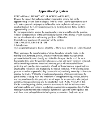Apprenticeship System
EDUCATIONAL THEORY AND PRACTICE A (ETP 410S)
Discuss the impact that technological development in general had on the
apprenticeship system from its original form till today. In your deliberations also
refer to the apprenticeship system in Namibia. Also explain the advantages and
disadvantages of the Apprenticeship system. In the introduction define the term
apprenticeship system .
In your argumentation answer the question above and also deliberate the question
whether the replacement of the apprenticeship system with a trainee system can solve
the vocational education and training problems of Namibia.
Conclude your question with a summary of the content.
THE APPRENTICESHIP SYSTEM
1. Introduction
This assignment serves to discuss about the ... Show more content on Helpwriting.net
...
Many years ago, the manufacturing of shoes, household utensils, boats, crafts,
hunting tools, furniture, clothes, house decorations and bread baking were all
produced in families and clans by specialised in doing so. As the need for such
homemade items grew for commercial purposes, clan and family members with such
skills formed organisations herewith known as guilds with responsibilities of
protecting and guarding the exploitation of such skills and to avoid impostors from
cheating the consumers and discrediting the master craftsmen. With time the guilds
grew more and more powerful, they became the only authority to certify craftsman to
practice the trades. Within the protection and guarding of the apprenticeship, the
guilds started to set up rules and conditions of the apprenticeship, such as, suitable
working conditions for the apprentice, set of wages for an apprentice who has just
completed the apprenticeship and the standard of work (A. Du Preez 2012: 13).
Unlike in the beginning of time, contracts were now drafted for both the master
craftsman and the apprentice to sign before entering into an apprenticeship. Further
readings would state that the contractual agreements signed by the two parties had
with them rules and conditions for both parties to undertake. Such rules were:
 