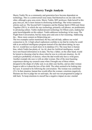 Sherry Turgle Analysis
Sherry Turkle We as a community and generation have become dependent on
technology. This is a controversial issue many find themselves on one side or the
other, although a gray area exists. Sherry Turkle, MIT professor, finds herself in this
gray area yet, she is more lenient to dismissing technology. She writes numerous
articles such as: The Second Self: Computers and the Human Spirit (1984) and Alone
Together (2011), in which she says technology, primarily cell phones, are problematic
to advancing culture. Turkle studied present technology for fifteen years, making her
quite knowledgeable on this subject. Turkle addresses technology in her essay The
Flight from Conversation, but has many pros and cons to her reasoning. Addressing
the... Show more content on Helpwriting.net ...
The two examples earlier mentioned, the boy and old lady, address our weird
connection to AI. A high school sophomore confides to me that he wishes he could
talk to an artificial intelligence program instead of his dad about dating; he says
the A.I. would have so much more in its database (51). The issue here is human
bias, which Turkle has plenty of. An AI, short for Artificial intelligence, would
have non biased information in its data. The boy s father, on the other hand, would
be lenient to choosing what he chose when he was in a relevant situation. An AI
could give probability of choices, where the dad would only have a wild guess.
Another example she uses is with an older woman. One of the most haunting
experiences during my research came when I brought one of these robots,
designed in the shape of a baby seal, to an elder care facility, and an older woman
began to talk to it about the loss of her child. The robot seemed to be looking into
her eyes. It seemed to be following the conversation. The woman was comforted
(51). In that situation, human bias would affect the woman s emotions negatively.
Humans are free to judge her on said topic, the seal was not programed to judge or
talk back. To keep emotions to oneself has a negative impact on one s mental
 