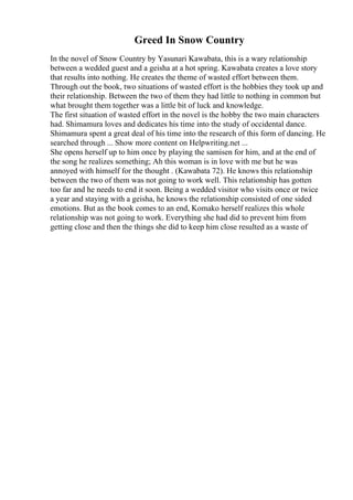 Greed In Snow Country
In the novel of Snow Country by Yasunari Kawabata, this is a wary relationship
between a wedded guest and a geisha at a hot spring. Kawabata creates a love story
that results into nothing. He creates the theme of wasted effort between them.
Through out the book, two situations of wasted effort is the hobbies they took up and
their relationship. Between the two of them they had little to nothing in common but
what brought them together was a little bit of luck and knowledge.
The first situation of wasted effort in the novel is the hobby the two main characters
had. Shimamura loves and dedicates his time into the study of occidental dance.
Shimamura spent a great deal of his time into the research of this form of dancing. He
searched through ... Show more content on Helpwriting.net ...
She opens herself up to him once by playing the samisen for him, and at the end of
the song he realizes something; Ah this woman is in love with me but he was
annoyed with himself for the thought . (Kawabata 72). He knows this relationship
between the two of them was not going to work well. This relationship has gotten
too far and he needs to end it soon. Being a wedded visitor who visits once or twice
a year and staying with a geisha, he knows the relationship consisted of one sided
emotions. But as the book comes to an end, Komako herself realizes this whole
relationship was not going to work. Everything she had did to prevent him from
getting close and then the things she did to keep him close resulted as a waste of
 