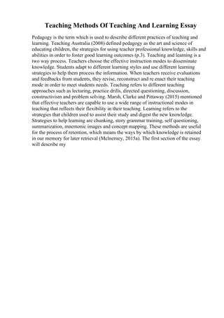 Teaching Methods Of Teaching And Learning Essay
Pedagogy is the term which is used to describe different practices of teaching and
learning. Teaching Australia (2008) defined pedagogy as the art and science of
educating children, the strategies for using teacher professional knowledge, skills and
abilities in order to foster good learning outcomes (p.3). Teaching and learning is a
two way process. Teachers choose the effective instruction modes to disseminate
knowledge. Students adapt to different learning styles and use different learning
strategies to help them process the information. When teachers receive evaluations
and feedbacks from students, they revise, reconstruct and re enact their teaching
mode in order to meet students needs. Teaching refers to different teaching
approaches such as lecturing, practice drills, directed questioning, discussion,
constructivism and problem solving. Marsh, Clarke and Pittaway (2015) mentioned
that effective teachers are capable to use a wide range of instructional modes in
teaching that reflects their flexibility in their teaching. Learning refers to the
strategies that children used to assist their study and digest the new knowledge.
Strategies to help learning are chunking, story grammar training, self questioning,
summarization, mnemonic images and concept mapping. These methods are useful
for the process of retention, which means the ways by which knowledge is retained
in our memory for later retrieval (Mclnerney, 2015a). The first section of the essay
will describe my
 