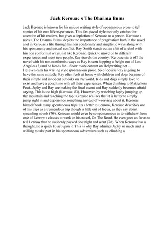 Jack Kerouac s The Dharma Bums
Jack Kerouac is known for his unique writing style of spontaneous prose to tell
stories of his own life experiences. This fast paced style not only catches the
attention of his readers, but gives a depiction of Kerouac as a person. Kerouac s
novel, The Dharma Bums, depicts the importance of pragmatism both in the novel
and in Kerouac s life through his non conformity and simplistic ways along with
his spontaneity and sexual conflict. Ray Smith stands out as a bit of a rebel with
his non conformist ways just like Kerouac. Quick to move on to different
experiences and meet new people, Ray travels the country. Kerouac starts off the
novel with his non conformist ways as Ray is seen hopping a freight out of Los
Angeles (3) and he heads for... Show more content on Helpwriting.net ...
He even calls his writing style spontaneous prose. So of course Ray is going to
have the same attitude. Ray often feels at home with children and dogs because of
their simple and innocent outlooks on the world. Kids and dogs simply love to
exist and have a good time with all their experiences. When climbing to Matterhorn
Peak, Japhy and Ray are making the final ascent and Ray suddenly becomes afraid
saying, This is too high (Kerouac, 83). However, by watching Japhy jumping up
the mountain and reaching the top, Kerouac realizes that it is better to simply
jump right in and experience something instead of worrying about it. Kerouac
himself took many spontaneous trips. In a letter to Lenrow, Kerouac describes one
of his trips as a tremendous trip though a little out of focus, as they say about
sprawling novels (70). Kerouac would even be so spontaneous as to withdraw from
one of Lenrow s classes to work on his novel, On The Road. He even goes as far as to
tell Lenrow that he suddenly packed one night and went (78). When Kerouac has a
thought, he is quick to act upon it. This is why Ray admires Japhy so much and is
willing to take part in his spontaneous adventures such as climbing a
 