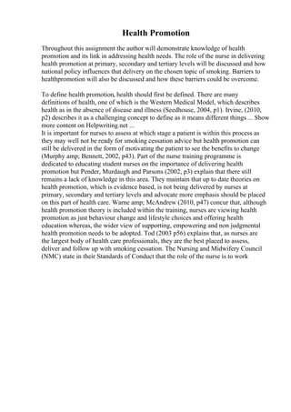 Health Promotion
Throughout this assignment the author will demonstrate knowledge of health
promotion and its link in addressing health needs. The role of the nurse in delivering
health promotion at primary, secondary and tertiary levels will be discussed and how
national policy influences that delivery on the chosen topic of smoking. Barriers to
healthpromotion will also be discussed and how these barriers could be overcome.
To define health promotion, health should first be defined. There are many
definitions of health, one of which is the Western Medical Model, which describes
health as in the absence of disease and illness (Seedhouse, 2004, p1). Irvine, (2010,
p2) describes it as a challenging concept to define as it means different things ... Show
more content on Helpwriting.net ...
It is important for nurses to assess at which stage a patient is within this process as
they may well not be ready for smoking cessation advice but health promotion can
still be delivered in the form of motivating the patient to see the benefits to change
(Murphy amp; Bennett, 2002, p43). Part of the nurse training programme is
dedicated to educating student nurses on the importance of delivering health
promotion but Pender, Murdaugh and Parsons (2002, p3) explain that there still
remains a lack of knowledge in this area. They maintain that up to date theories on
health promotion, which is evidence based, is not being delivered by nurses at
primary, secondary and tertiary levels and advocate more emphasis should be placed
on this part of health care. Warne amp; McAndrew (2010, p47) concur that, although
health promotion theory is included within the training, nurses are viewing health
promotion as just behaviour change and lifestyle choices and offering health
education whereas, the wider view of supporting, empowering and non judgmental
health promotion needs to be adopted. Tod (2003 p56) explains that, as nurses are
the largest body of health care professionals, they are the best placed to assess,
deliver and follow up with smoking cessation. The Nursing and Midwifery Council
(NMC) state in their Standards of Conduct that the role of the nurse is to work
 