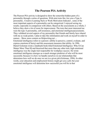 The Pearson PIA Activity
The Pearson PIA activity is designed to show the somewhat hidden parts of a
personality through a series of questions. With mini tests like Are you a Type A
personality , Creative Learning Style or Work Motivation Indicator , some of the
most important aspects of a personality can be categorized. I enjoyed seeing my
results; especially in comparison with others. Based on the assessments as a whole, I
believe they show a lot of room for improvement. The tests that most interested me
were the type A personality, self awareness, and emotional intelligenceassessments.
They validated several aspects of my personality that friends and family have shared
with me as weak points. I plan to take this information and work on myself in order to
mature... Show more content on Helpwriting.net ...
Emotional intelligence refers to a person s ability to perceive, control, evaluate, and
express emotions (Cherry) and this assessment measures that ability. In 1996,
Daniel Goleman wrote a landmark book titled Emotional Intelligence: Why It Can
Matter More Than IQ and theorized that more than any other trait, high emotional
intelligence was the single trait responsible for workplace success. He wrote
emotional intelligence emerges as a much stronger predictor of who will be most
successful, because it is how we handle ourselves in our relationships that
determines how well we do once we are in a given job (Goleman, 1996). In other
words, your education and employment history might get you a job, but your
emotional intelligence will determine how successful you will be in that
 