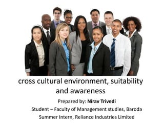 cross cultural environment, suitability
and awareness
Prepared by: Nirav Trivedi
Student – Faculty of Management studies, Baroda
Summer Intern, Reliance Industries Limited
 
