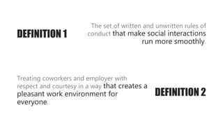 The set of written and unwritten rules of
conduct that make social interactions
run more smoothly.
DEFINITION 2
Treating coworkers and employer with
respect and courtesy in a way that creates a
pleasant work environment for
everyone.
DEFINITION 1
 