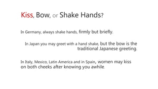 Kiss, Bow, or Shake Hands?
In Germany, always shake hands, firmly but briefly.
In Japan you may greet with a hand shake, but the bow is the
traditional Japanese greeting.
In Italy, Mexico, Latin America and in Spain, women may kiss
on both cheeks after knowing you awhile.
 