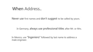 Never use first names and don’t suggest to be called by yours.
When Address..
In Germany, always use professional titles after Mr. or Mrs.
In Mexico, use “Ingeniero” followed by last name to address a
male engineer.
 