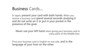 In Japan, present your card with both hands. When you
receive a business card spend several seconds studying it
and do not write on it or put in your pocket in the
presence of the giver.
Business Cards…
Never use your left hand when giving your business card in
many parts of the Middle East.
Print your business card in English on one side, and in the
language of your host on the other.
 