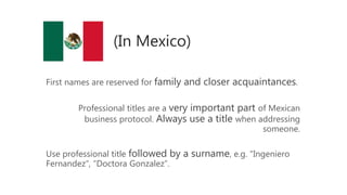 (In Mexico)
First names are reserved for family and closer acquaintances.
Professional titles are a very important part of Mexican
business protocol. Always use a title when addressing
someone.
Use professional title followed by a surname, e.g. "Ingeniero
Fernandez“, “Doctora Gonzalez”.
 