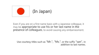 (In Japan)
Even if you are on a first name basis with a Japanese colleague, it
may be appropriate to use his or her last name in the
presence of colleagues, to avoid causing any embarrassment.
Use courtesy titles such as "Mr.", "Ms.", or the suffix “san", in
addition to last names.
 