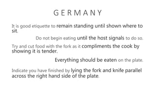 G E R M A N Y
It is good etiquette to remain standing until shown where to
sit.
Try and cut food with the fork as it compliments the cook by
showing it is tender.
Do not begin eating until the host signals to do so.
Everything should be eaten on the plate.
Indicate you have finished by lying the fork and knife parallel
across the right hand side of the plate.
 