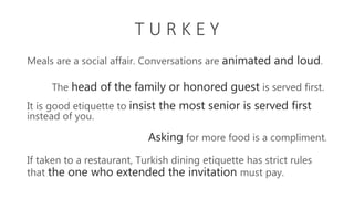 T U R K E Y
Meals are a social affair. Conversations are animated and loud.
It is good etiquette to insist the most senior is served first
instead of you.
The head of the family or honored guest is served first.
Asking for more food is a compliment.
If taken to a restaurant, Turkish dining etiquette has strict rules
that the one who extended the invitation must pay.
 
