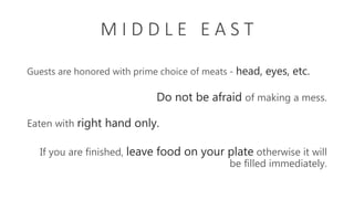 M I D D L E E A S T
Guests are honored with prime choice of meats - head, eyes, etc.
Eaten with right hand only.
Do not be afraid of making a mess.
If you are finished, leave food on your plate otherwise it will
be filled immediately.
 