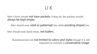 U K
Men's shirts should not have pockets; if they do, the pockets should
always be kept empty.
Men should wear solid or patterned ties, while avoiding striped ties.
Men should wear laced shoes, not loafers.
Businesswomen are not limited to colors and styles though it is still
important to maintain a conservative image.
 