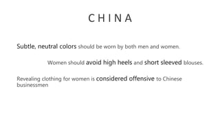 C H I N A
Women should avoid high heels and short sleeved blouses.
Subtle, neutral colors should be worn by both men and women.
Revealing clothing for women is considered offensive to Chinese
businessmen
 