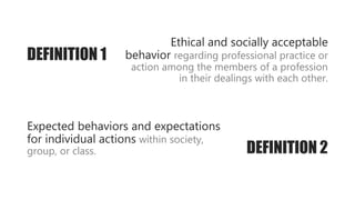 Ethical and socially acceptable
behavior regarding professional practice or
action among the members of a profession
in their dealings with each other.
DEFINITION 2
Expected behaviors and expectations
for individual actions within society,
group, or class.
DEFINITION 1
 