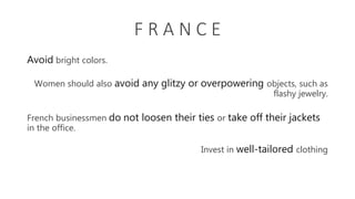 F R A N C E
Avoid bright colors.
Women should also avoid any glitzy or overpowering objects, such as
flashy jewelry.
French businessmen do not loosen their ties or take off their jackets
in the office.
Invest in well-tailored clothing
 