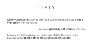 I T A L Y
Quality accessories such as shoes and leather goods will make a good
impression with the Italians.
Slacks are generally not worn by either sex.
Fashions and fashion design are trademarks of Italy. Therefore, in the
business world, good clothes are a signature of success.
 