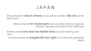 J A P A N
Shoes should be easy to remove, as you will do so often. Slip-ons are the
best choice
Women should not choose pants over any other attire in a business
situation. Japanese men tend to find it offensive.
Women should only wear low-heeled shoes to avoid towering over
men.
A kimono should be wrapped left over right to do otherwise symbolizes
death.
 