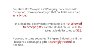 Countries like Malaysia and Paraguay, concerned with
corruption, frown upon any gift that could be construed
as a bribe.
In Singapore, government employees are not allowed
to accept gifts, and the United States limits the
acceptable dollar value to $25.
However, in some countries like Japan, Indonesia and the
Philippines, exchanging gifts is strongly rooted in
tradition.
 
