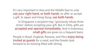 It’s very important in Asia and the Middle East to only
use your right hand, or both hands, to offer or accept
a gift. In Japan and Hong Kong, use both hands.
In Singapore a recipient may “graciously refuse three
times” before accepting your gift. But in Chile, gifts are
accepted and opened immediately. And in Indonesia,
small gifts are given on a frequent basis.
People in Brazil, England, Panama, and Peru enjoy being
invited as guests for a meal, and the Greeks look
forward to an evening filled with dining.
 