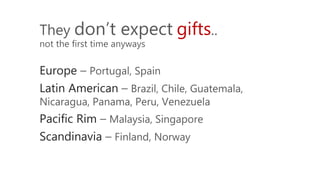 They don’t expect gifts..
not the first time anyways
Europe – Portugal, Spain
Latin American – Brazil, Chile, Guatemala,
Nicaragua, Panama, Peru, Venezuela
Pacific Rim – Malaysia, Singapore
Scandinavia – Finland, Norway
 
