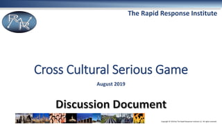 Copyright © 2019 by The Rapid Response Institute LLC. All rights reserved.
The Rapid Response Institute
Cross Cultural Serious Game
August 2019
 