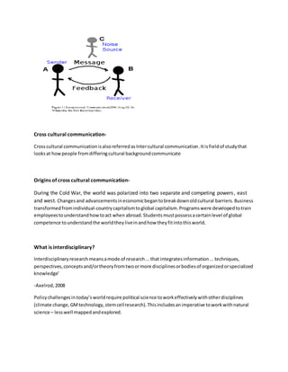 Cross cultural communication- 
Cross cultural communication is also referred as Inter cultural communication. It is field of study that 
looks at how people from differing cultural background communicate 
Origins of cross cultural communication- 
During the Cold War, the world was polarized into two separate and competing powers , east 
and west. Changes and advancements in economic began to break down old cultural barriers. Business 
transformed from individual-country capitalism to global capitalism. Programs were developed to train 
employees to understand how to act when abroad. Students must possess a certain level of global 
competence to understand the world they live in and how they fit into this world. 
What is interdisciplinary? 
Interdisciplinary research means a mode of research ... that integrates information ... techniques, 
perspectives, concepts and/or theory from two or more disciplines or bodies of organized or specialized 
knowledge’ 
-Axelrod, 2008 
Policy challenges in today’s world require political science to work effectively with other disciplines 
(climate change, GM technology, stem cell research). This includes an imperative to work with natural 
science – less well mapped and explored. 
 