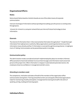 Organizational Efforts- 
Media- 
Notice board: Notice boards or bulletin boards are one of the oldest means of corporate 
communication. 
Intercom: Exchange of information without spending time walking up to the person or sending notes 
through peons. 
Intranet: An intranet is a computer network that uses Internet Protocol technology to share 
information. 
Channels- 
The channel of information that is “who received what information through whom”. People like to get 
information from right person or authority. Many organizations avoid long channels to ensure that 
information moves directly and fast. If information is received through the wrong channel , it might give 
rise to ill-feeling. Communication can be passed downwards in meetings. 
Communication policy- 
The administration needs a considered and well-implemented policy about its members informed. 
Office procedures have to be laid down to ensure that messages and information reach concerned 
person at the proper time. When information is not given in planned and systematic manner, the 
employees show less confidence in management and talk rumors. 
Attending to members need- 
The competence, motivation and states of health of the members of the organization affect 
communication among them. Training and welfare centers are among the efforts that organizations 
make for maintaining a healthy atmosphere. Arrangement for training of all staff in the skills of 
speaking, writing, reading and listening aspect. 
Individual efforts- 
 